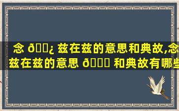 念 🌿 兹在兹的意思和典故,念兹在兹的意思 🐋 和典故有哪些